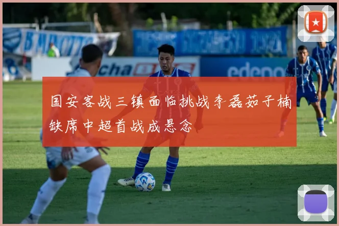 国安客战三镇面临挑战李磊茹子楠缺席中超首战成悬念