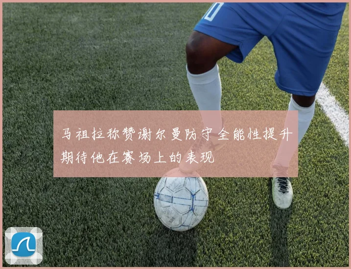 马祖拉称赞谢尔曼防守全能性提升期待他在赛场上的表现