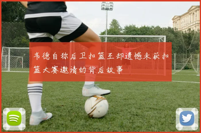 韦德自称后卫扣篮王却遗憾未获扣篮大赛邀请的背后故事