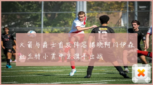 火箭与爵士首发阵容揭晓阿门伊森杜兰特小贾申京携手出战