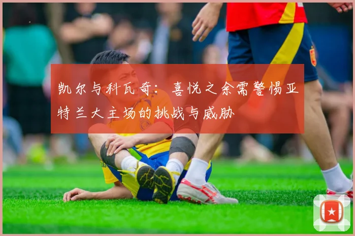 凯尔与科瓦奇：喜悦之余需警惕亚特兰大主场的挑战与威胁
