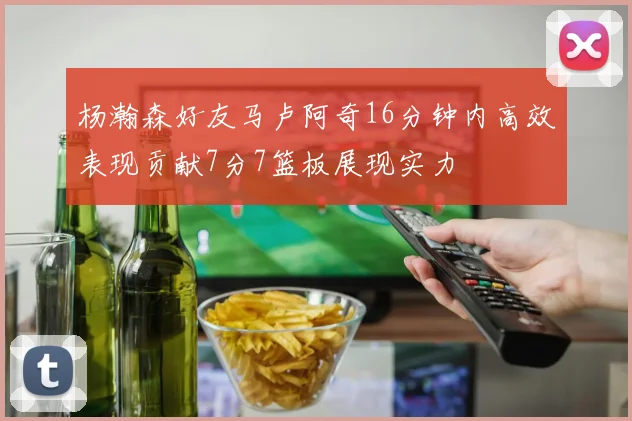 杨瀚森好友马卢阿奇16分钟内高效表现贡献7分7篮板展现实力