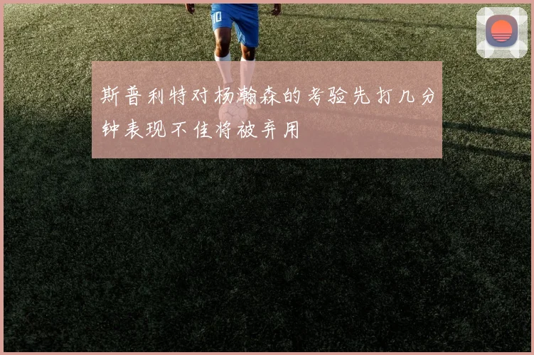 斯普利特对杨瀚森的考验先打几分钟表现不佳将被弃用