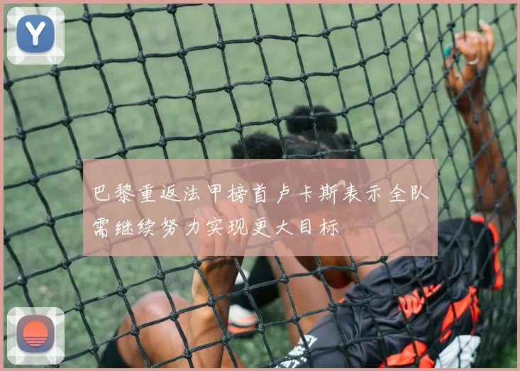 巴黎重返法甲榜首卢卡斯表示全队需继续努力实现更大目标