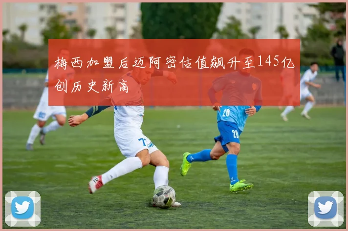 梅西加盟后迈阿密估值飙升至145亿创历史新高