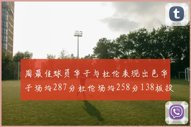 周最佳球员华子与杜伦表现出色华子场均287分杜伦场均258分138板投篮命中率高达639