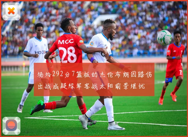 场均292分7篮板的杰伦布朗因膝伤出战成疑绿军客战太阳前景堪忧